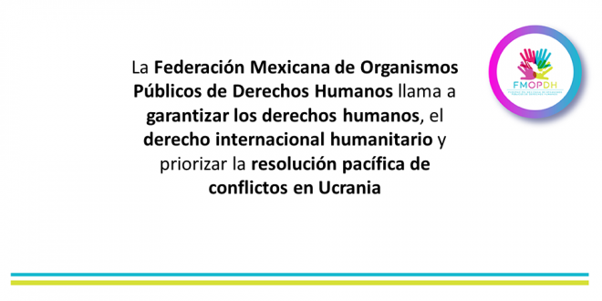La Federación Mexicana de Organismos Públicos de Derechos Humanos llama a garantizar los derechos humanos, el derecho internacional humanitario y priorizar la resolución pacífica de conflictos en Ucrania